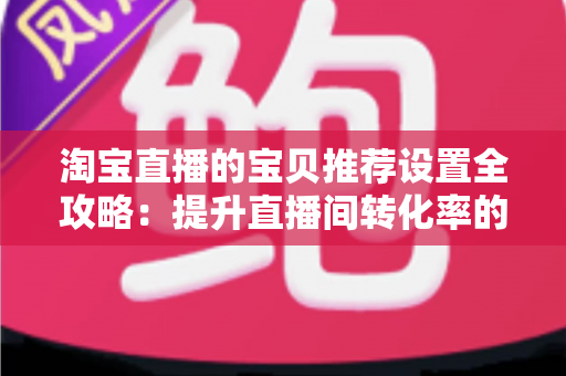 淘宝直播的宝贝推荐设置全攻略：提升直播间转化率的实战运营指南