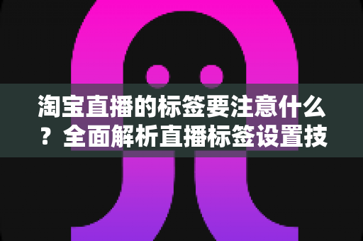 淘宝直播的标签要注意什么?全面解析直播标签设置技巧与避坑指南 淘宝直播的标签要注意什么?全面解析直播标签设置技巧与避坑指南
