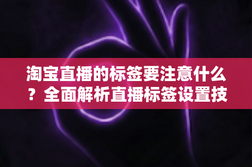 淘宝直播的标签要注意什么?全面解析直播标签设置技巧与避坑指南 淘宝直播的标签要注意什么?全面解析直播标签设置技巧与避坑指南