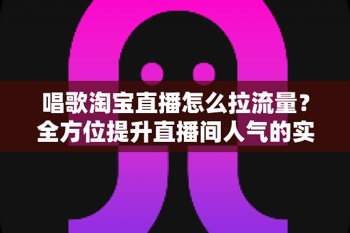 唱歌淘宝直播怎么拉流量?全方位提升直播间人气的实战指南 唱歌淘宝直播怎么拉流量?全方位提升直播间人气的实战指南