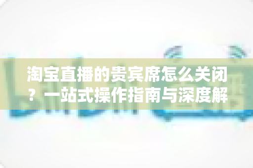 淘宝直播的贵宾席怎么关闭？一站式操作指南与深度解析，助你轻松管理直播间