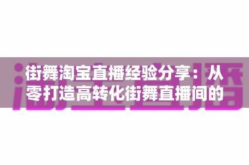 街舞淘宝直播经验分享:从零打造高转化街舞直播间的实战指南 街舞淘宝直播经验分享:从零打造高转化街舞直播间的实战指南