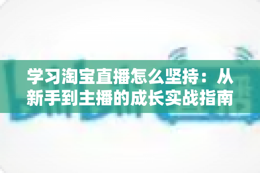 学习淘宝直播怎么坚持：从新手到主播的成长实战指南与心态修炼全攻略