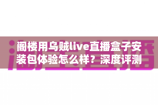 阁楼用乌贼live直播盒子安装包体验怎么样?深度评测带你了解真实使用感受与安装全流程 阁楼用乌贼live直播盒子安装包体验怎么样?深度评测带你了解真实使用感受与安装全流程