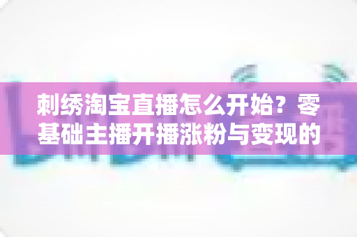 刺绣淘宝直播怎么开始?零基础主播开播涨粉与变现的全流程实操指南 刺绣淘宝直播怎么开始?零基础主播开播涨粉与变现的全流程实操指南