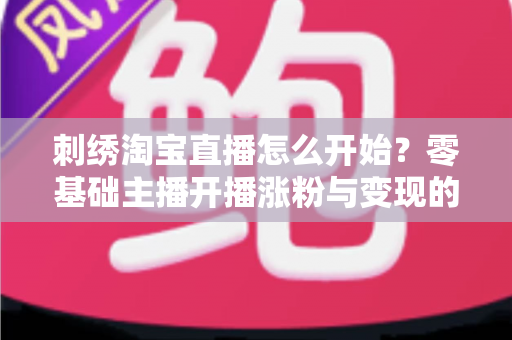 刺绣淘宝直播怎么开始?零基础主播开播涨粉与变现的全流程实操指南 刺绣淘宝直播怎么开始?零基础主播开播涨粉与变现的全流程实操指南