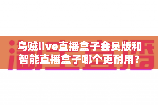 乌贼live直播盒子会员版和智能直播盒子哪个更耐用？直播设备耐久度全面对比与选购避坑指南
