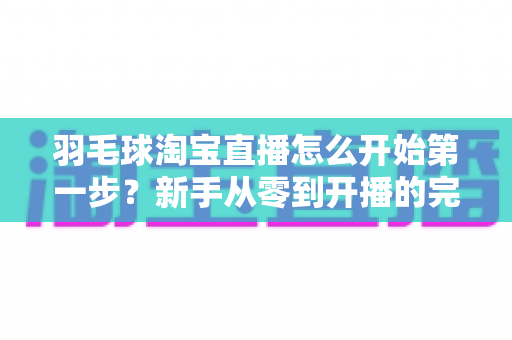 羽毛球淘宝直播怎么开始第一步？新手从零到开播的完整实战指南