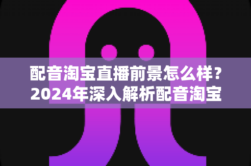 配音淘宝直播前景怎么样？2024年深入解析配音淘宝直播的职业机遇与赚钱潜力