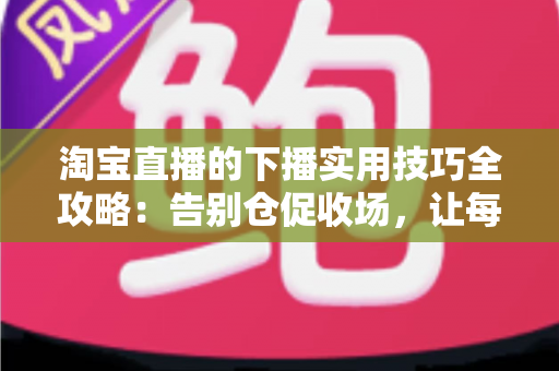 淘宝直播的下播实用技巧全攻略:告别仓促收场,让每一场直播都有漂亮的句号 淘宝直播的下播实用技巧全攻略:告别仓促收场,让每一场直播都有漂亮的句号