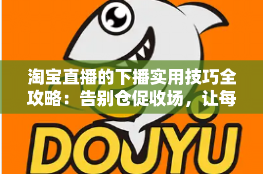 淘宝直播的下播实用技巧全攻略:告别仓促收场,让每一场直播都有漂亮的句号 淘宝直播的下播实用技巧全攻略:告别仓促收场,让每一场直播都有漂亮的句号