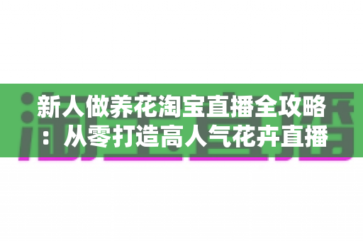 新人做养花淘宝直播全攻略：从零打造高人气花卉直播间的实战指南