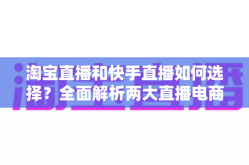 淘宝直播和快手直播如何选择？全面解析两大直播电商平台差异，帮你找到最适合的带货阵地