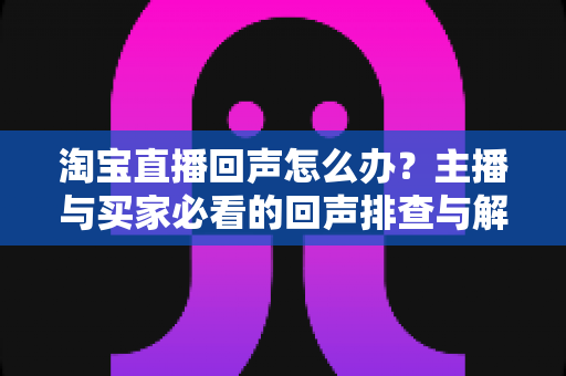 淘宝直播回声怎么办?主播与买家必看的回声排查与解决全攻略 淘宝直播回声怎么办?主播与买家必看的回声排查与解决全攻略
