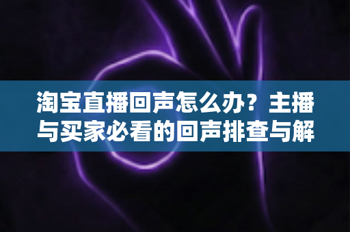 淘宝直播回声怎么办？主播与买家必看的回声排查与解决全攻略