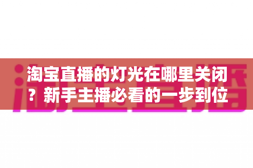 淘宝直播的灯光在哪里关闭？新手主播必看的一步到位操作教程与实用技巧