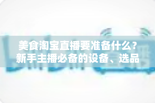 美食淘宝直播要准备什么?新手主播必备的设备、选品与运营全攻略 美食淘宝直播要准备什么?新手主播必备的设备、选品与运营全攻略