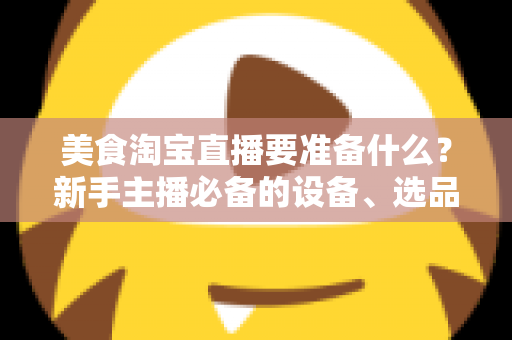 美食淘宝直播要准备什么?新手主播必备的设备、选品与运营全攻略 美食淘宝直播要准备什么?新手主播必备的设备、选品与运营全攻略