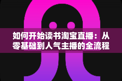 如何开始读书淘宝直播:从零基础到人气主播的全流程实战指南 如何开始读书淘宝直播:从零基础到人气主播的全流程实战指南