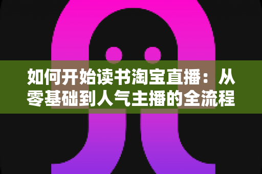 如何开始读书淘宝直播:从零基础到人气主播的全流程实战指南 如何开始读书淘宝直播:从零基础到人气主播的全流程实战指南