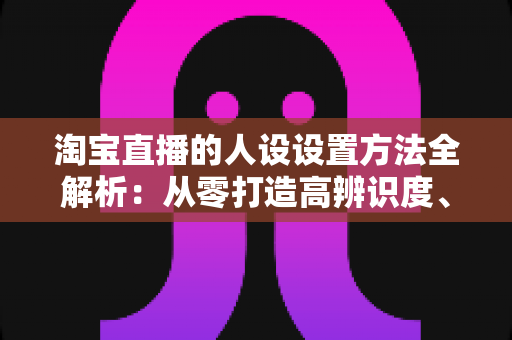 淘宝直播的人设设置方法全解析:从零打造高辨识度、高转化主播形象 淘宝直播的人设设置方法全解析:从零打造高辨识度、高转化主播形象