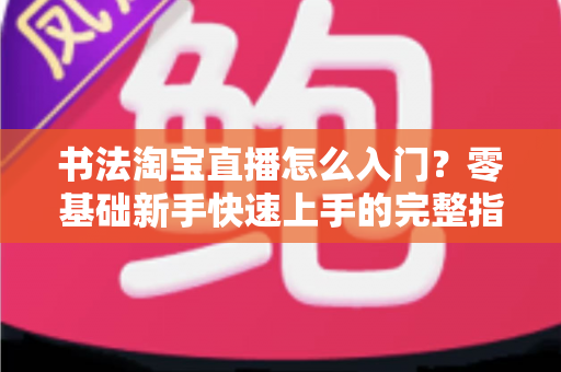 书法淘宝直播怎么入门?零基础新手快速上手的完整指南 书法淘宝直播怎么入门?零基础新手快速上手的完整指南