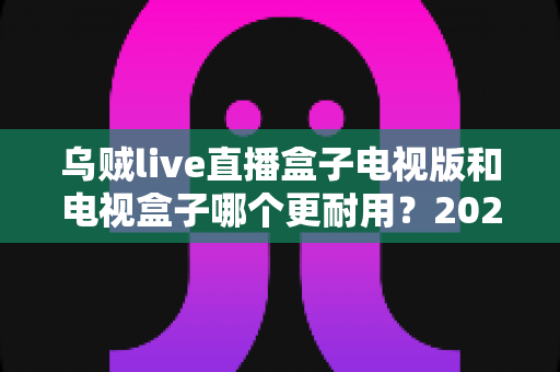 乌贼live直播盒子电视版和电视盒子哪个更耐用?2025年最全耐用性对比与选购指南 乌贼live直播盒子电视版和电视盒子哪个更耐用?2025年最全耐用性对比与选购指南