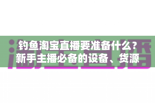 钓鱼淘宝直播要准备什么?新手主播必备的设备、货源与运营全攻略 钓鱼淘宝直播要准备什么?新手主播必备的设备、货源与运营全攻略