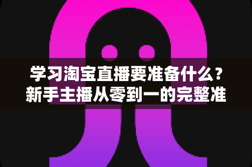 学习淘宝直播要准备什么？新手主播从零到一的完整准备清单与实战攻略