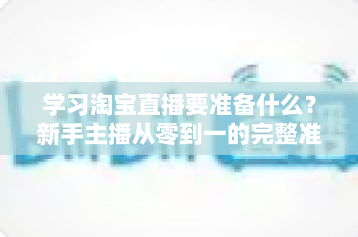 学习淘宝直播要准备什么？新手主播从零到一的完整准备清单与实战攻略