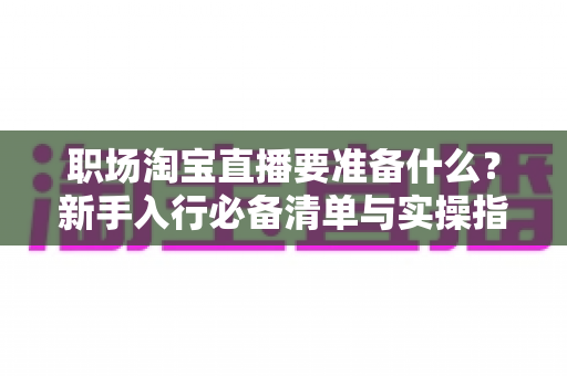 职场淘宝直播要准备什么？新手入行必备清单与实操指南全面解析