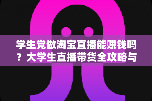 学生党做淘宝直播能赚钱吗?大学生直播带货全攻略与真实收入解析 学生党做淘宝直播能赚钱吗?大学生直播带货全攻略与真实收入解析