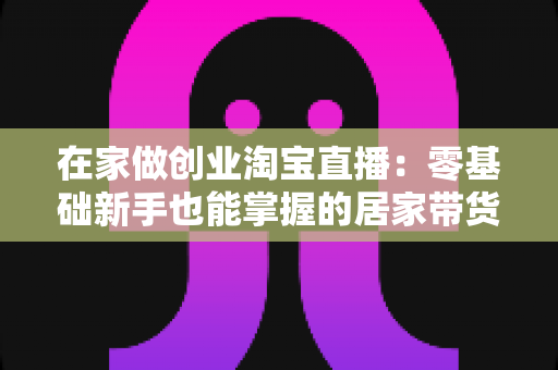 在家做创业淘宝直播:零基础新手也能掌握的居家带货创富指南 在家做创业淘宝直播:零基础新手也能掌握的居家带货创富指南