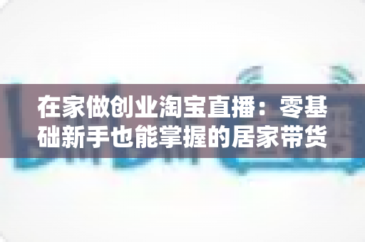 在家做创业淘宝直播:零基础新手也能掌握的居家带货创富指南 在家做创业淘宝直播:零基础新手也能掌握的居家带货创富指南