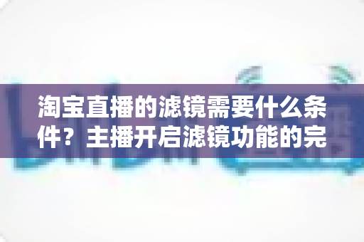 淘宝直播的滤镜需要什么条件?主播开启滤镜功能的完整条件与实用指南 淘宝直播的滤镜需要什么条件?主播开启滤镜功能的完整条件与实用指南