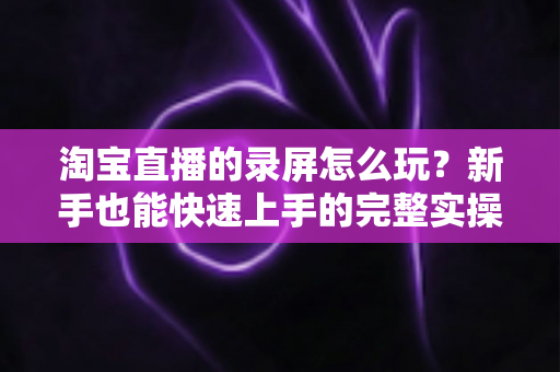 淘宝直播的录屏怎么玩？新手也能快速上手的完整实操教程与技巧分享