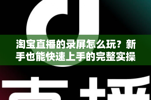 淘宝直播的录屏怎么玩？新手也能快速上手的完整实操教程与技巧分享
