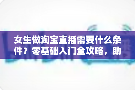 女生做淘宝直播需要什么条件？零基础入门全攻略，助你快速开启带货之旅