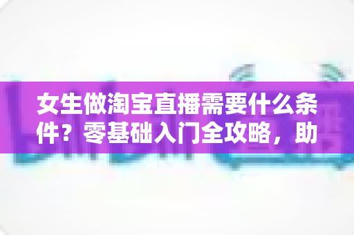 女生做淘宝直播需要什么条件？零基础入门全攻略，助你快速开启带货之旅