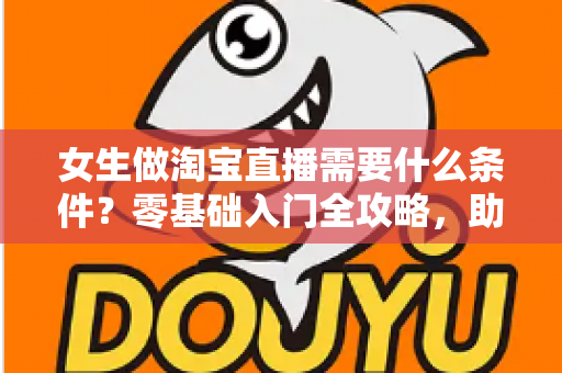 女生做淘宝直播需要什么条件？零基础入门全攻略，助你快速开启带货之旅