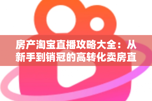 房产淘宝直播攻略大全：从新手到销冠的高转化卖房直播实战指南