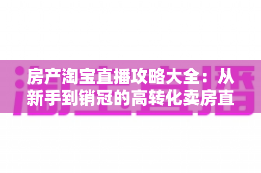房产淘宝直播攻略大全：从新手到销冠的高转化卖房直播实战指南