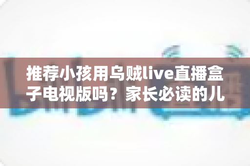 推荐小孩用乌贼live直播盒子电视版吗？家长必读的儿童使用安全指南与深度分析