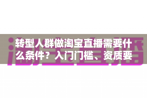 转型人群做淘宝直播需要什么条件？入门门槛、资质要求与起号准备全攻略