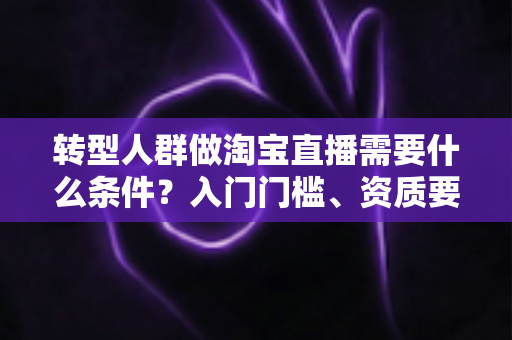 转型人群做淘宝直播需要什么条件？入门门槛、资质要求与起号准备全攻略