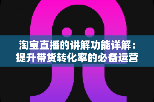 淘宝直播的讲解功能详解：提升带货转化率的必备运营指南