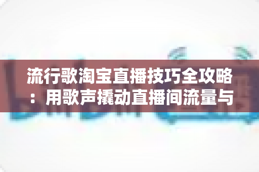 流行歌淘宝直播技巧全攻略：用歌声撬动直播间流量与销量的实战指南