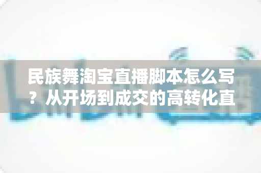 民族舞淘宝直播脚本怎么写?从开场到成交的高转化直播脚本撰写全攻略 民族舞淘宝直播脚本怎么写?从开场到成交的高转化直播脚本撰写全攻略