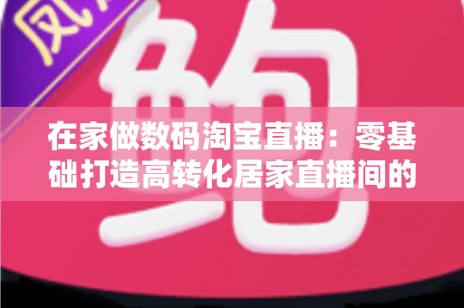 在家做数码淘宝直播:零基础打造高转化居家直播间的实战全攻略 在家做数码淘宝直播:零基础打造高转化居家直播间的实战全攻略