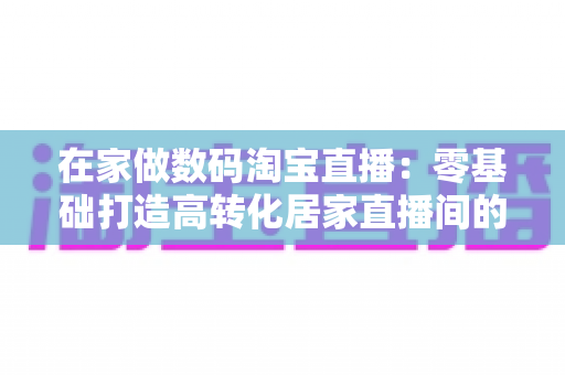 在家做数码淘宝直播:零基础打造高转化居家直播间的实战全攻略 在家做数码淘宝直播:零基础打造高转化居家直播间的实战全攻略